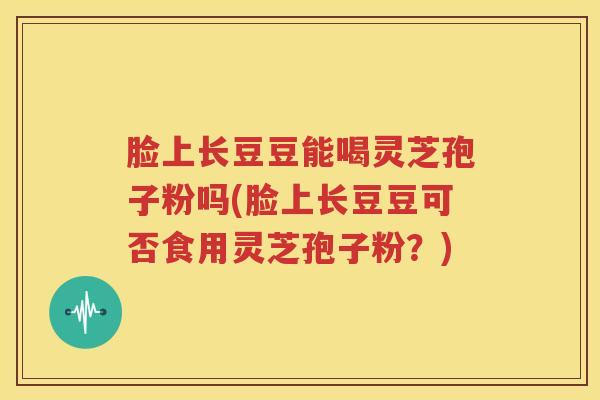脸上长豆豆能喝灵芝孢子粉吗(脸上长豆豆可否食用灵芝孢子粉？)