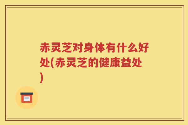 赤灵芝对身体有什么好处(赤灵芝的健康益处)