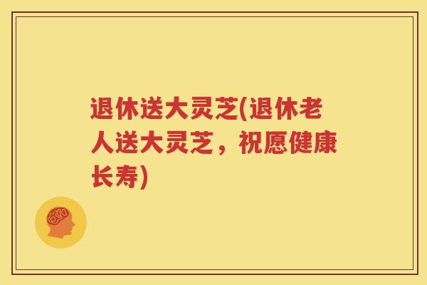 退休送大灵芝(退休老人送大灵芝，祝愿健康长寿)