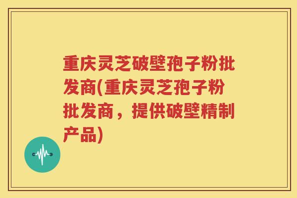 重庆灵芝破壁孢子粉批发商(重庆灵芝孢子粉批发商，提供破壁精制产品)