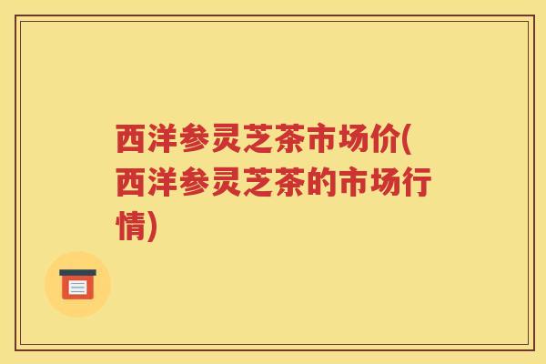 西洋参灵芝茶市场价(西洋参灵芝茶的市场行情)