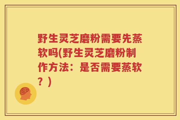 野生灵芝磨粉需要先蒸软吗(野生灵芝磨粉制作方法：是否需要蒸软？)