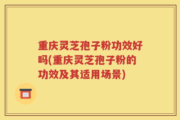 重庆灵芝孢子粉功效好吗(重庆灵芝孢子粉的功效及其适用场景)
