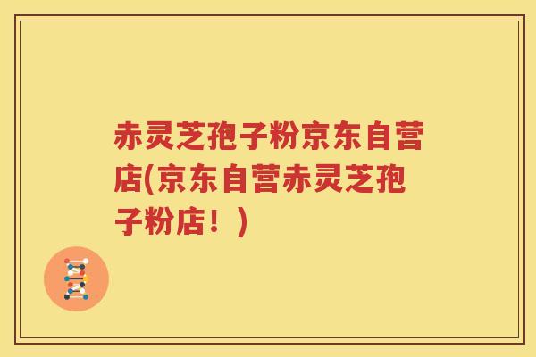 赤灵芝孢子粉京东自营店(京东自营赤灵芝孢子粉店！)