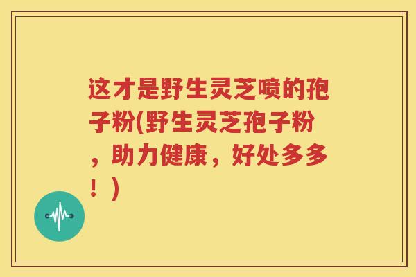 这才是野生灵芝喷的孢子粉(野生灵芝孢子粉，助力健康，好处多多！)