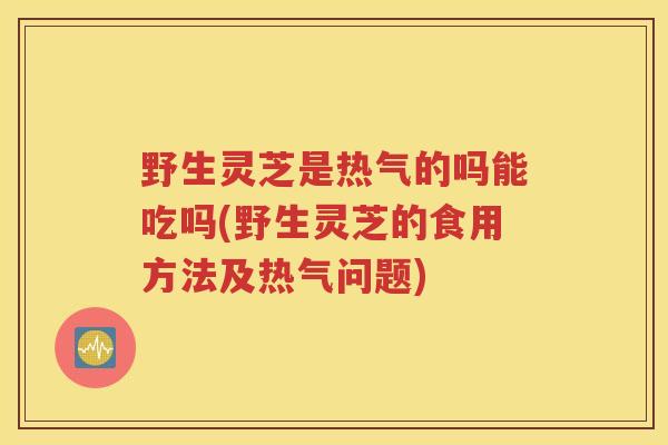 野生灵芝是热气的吗能吃吗(野生灵芝的食用方法及热气问题)