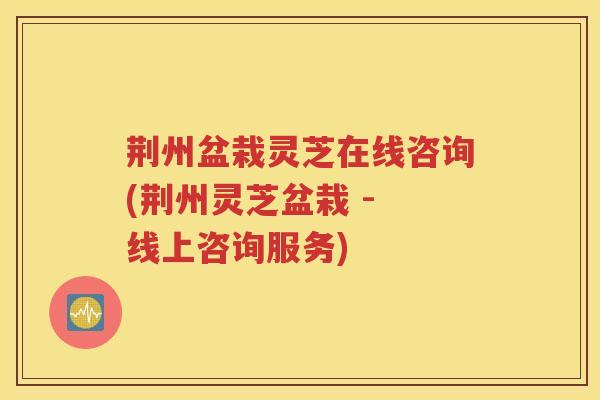 荆州盆栽灵芝在线咨询(荆州灵芝盆栽 - 线上咨询服务)