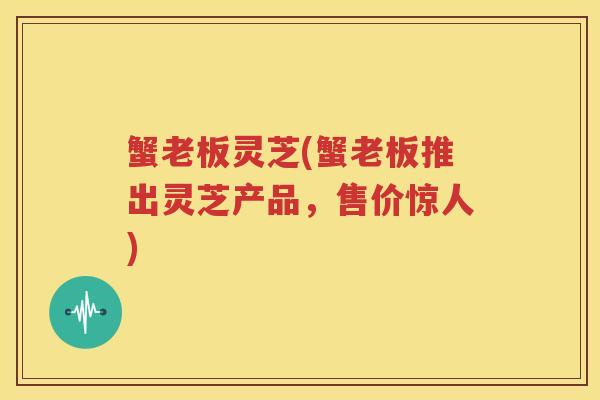 蟹老板灵芝(蟹老板推出灵芝产品，售价惊人)