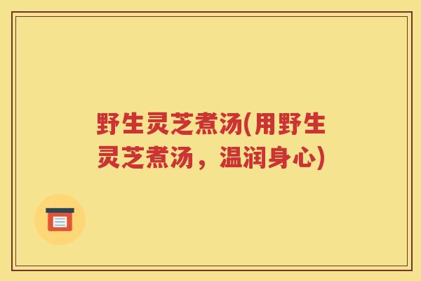 野生灵芝煮汤(用野生灵芝煮汤，温润身心)