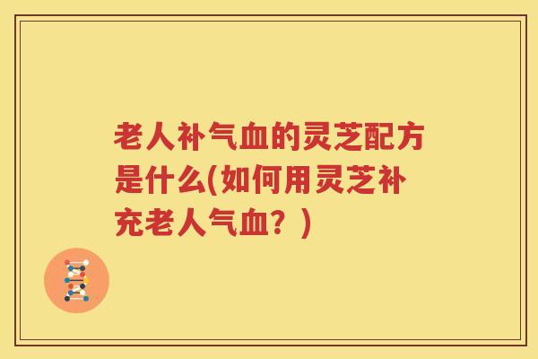 老人补气血的灵芝配方是什么(如何用灵芝补充老人气血？)