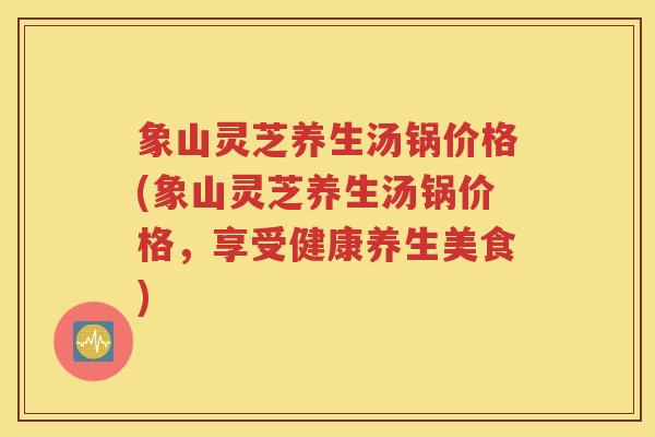 象山灵芝养生汤锅价格(象山灵芝养生汤锅价格，享受健康养生美食)