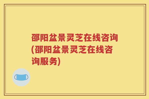 邵阳盆景灵芝在线咨询(邵阳盆景灵芝在线咨询服务)