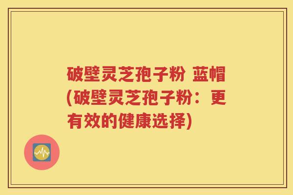 破壁灵芝孢子粉 蓝帽(破壁灵芝孢子粉：更有效的健康选择)