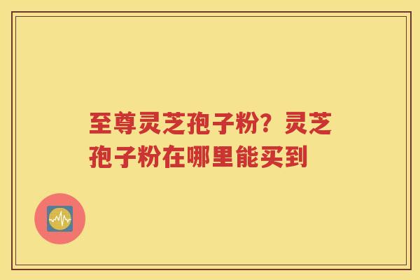 至尊灵芝孢子粉？灵芝孢子粉在哪里能买到