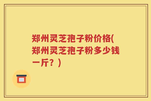 郑州灵芝孢子粉价格(郑州灵芝孢子粉多少钱一斤？)