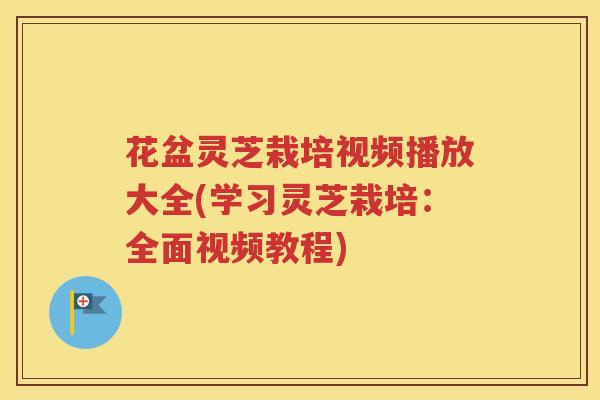 花盆灵芝栽培视频播放大全(学习灵芝栽培：全面视频教程)