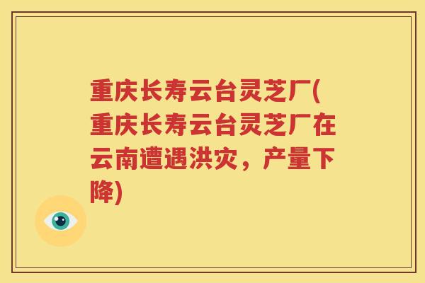 重庆长寿云台灵芝厂(重庆长寿云台灵芝厂在云南遭遇洪灾，产量下降)