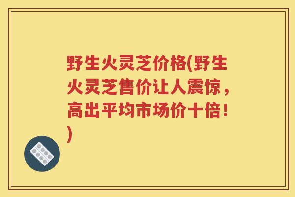 野生火灵芝价格(野生火灵芝售价让人震惊，高出平均市场价十倍！)