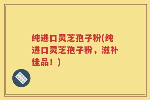 纯进口灵芝孢子粉(纯进口灵芝孢子粉，滋补佳品！)