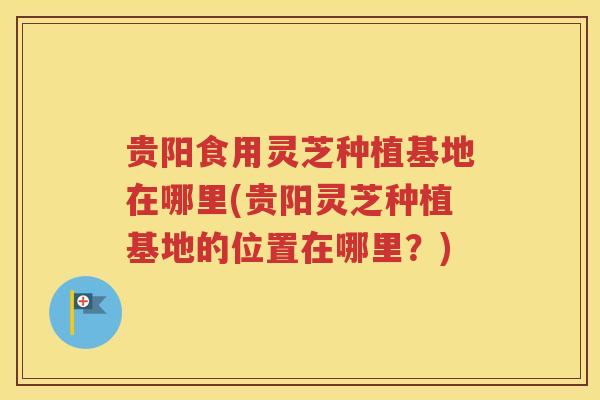 贵阳食用灵芝种植基地在哪里(贵阳灵芝种植基地的位置在哪里？)