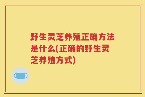 野生灵芝养殖正确方法是什么(正确的野生灵芝养殖方式)