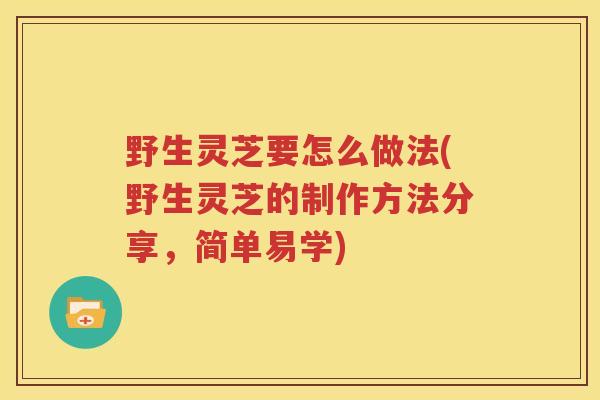 野生灵芝要怎么做法(野生灵芝的制作方法分享，简单易学)