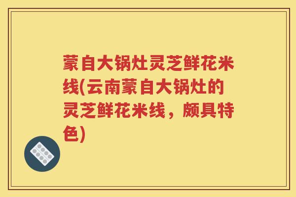 蒙自大锅灶灵芝鲜花米线(云南蒙自大锅灶的灵芝鲜花米线，颇具特色)