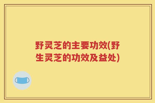 野灵芝的主要功效(野生灵芝的功效及益处)