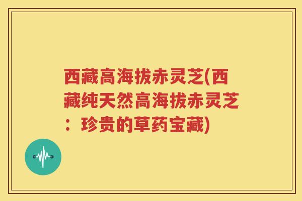 西藏高海拔赤灵芝(西藏纯天然高海拔赤灵芝：珍贵的草药宝藏)