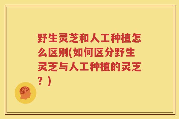 野生灵芝和人工种植怎么区别(如何区分野生灵芝与人工种植的灵芝？)