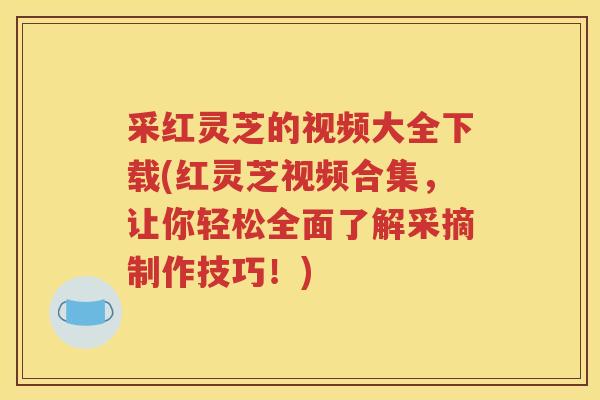 采红灵芝的视频大全下载(红灵芝视频合集，让你轻松全面了解采摘制作技巧！)