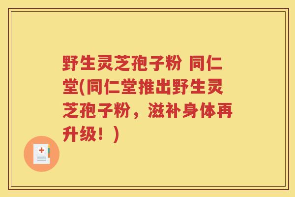 野生灵芝孢子粉 同仁堂(同仁堂推出野生灵芝孢子粉，滋补身体再升级！)
