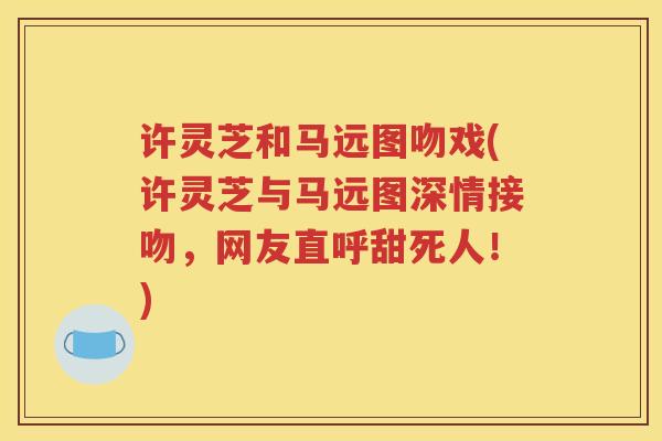 许灵芝和马远图吻戏(许灵芝与马远图深情接吻，网友直呼甜死人！)