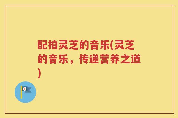 配拍灵芝的音乐(灵芝的音乐，传递营养之道)