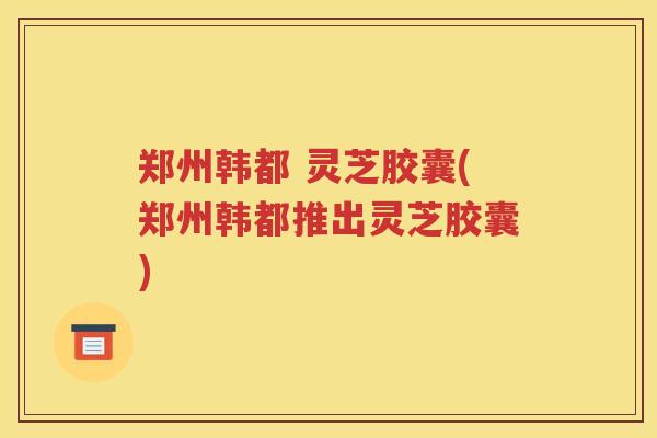 郑州韩都 灵芝胶囊(郑州韩都推出灵芝胶囊)