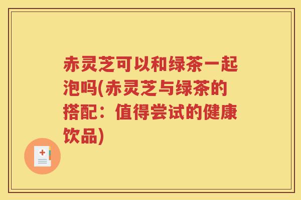赤灵芝可以和绿茶一起泡吗(赤灵芝与绿茶的搭配：值得尝试的健康饮品)