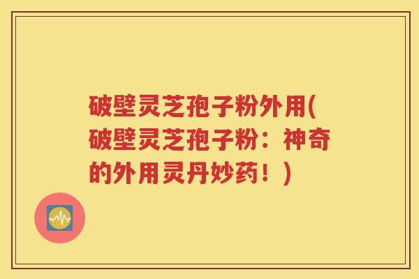 破壁灵芝孢子粉外用(破壁灵芝孢子粉：神奇的外用灵丹妙药！)