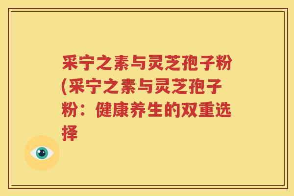 采宁之素与灵芝孢子粉(采宁之素与灵芝孢子粉：健康养生的双重选择