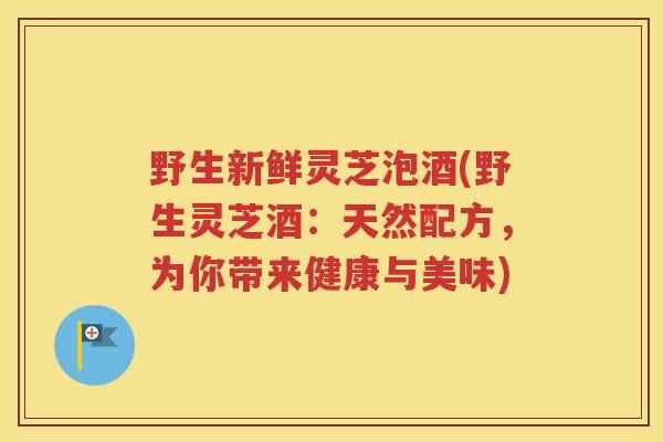 野生新鲜灵芝泡酒(野生灵芝酒：天然配方，为你带来健康与美味)