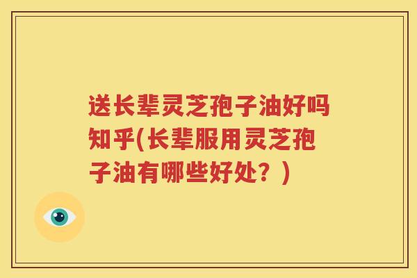 送长辈灵芝孢子油好吗知乎(长辈服用灵芝孢子油有哪些好处？)