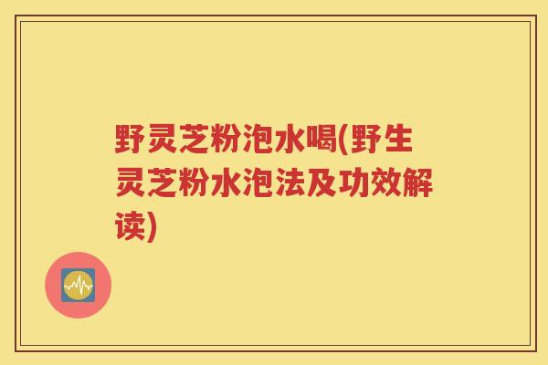 野灵芝粉泡水喝(野生灵芝粉水泡法及功效解读)