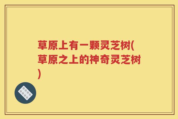 草原上有一颗灵芝树(草原之上的神奇灵芝树)