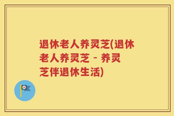 退休老人养灵芝(退休老人养灵芝 - 养灵芝伴退休生活)