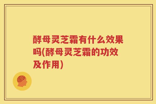 酵母灵芝霜有什么效果吗(酵母灵芝霜的功效及作用)
