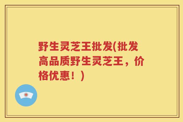 野生灵芝王批发(批发高品质野生灵芝王，价格优惠！)
