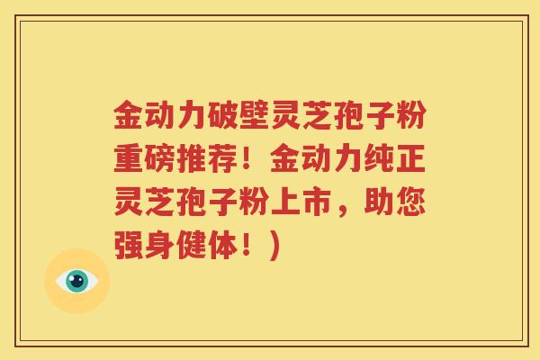 金动力破壁灵芝孢子粉重磅推荐！金动力纯正灵芝孢子粉上市，助您强身健体！)