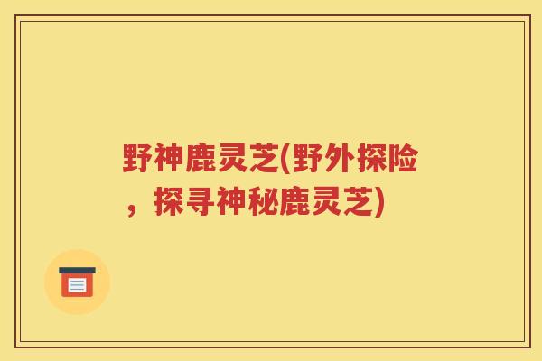 野神鹿灵芝(野外探险，探寻神秘鹿灵芝)