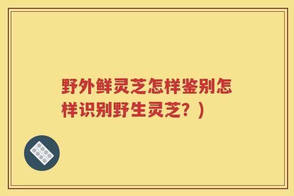 野外鲜灵芝怎样鉴别怎样识别野生灵芝？)