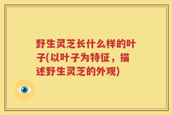 野生灵芝长什么样的叶子(以叶子为特征，描述野生灵芝的外观)