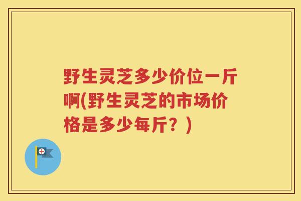 野生灵芝多少价位一斤啊(野生灵芝的市场价格是多少每斤？)